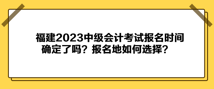 福建2023中級(jí)會(huì)計(jì)考試報(bào)名時(shí)間確定了嗎？報(bào)名地如何選擇？