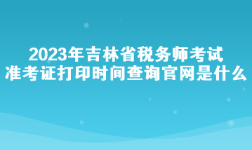 2023年吉林省稅務(wù)師考試準(zhǔn)考證打印時(shí)間查詢官網(wǎng)是什么？