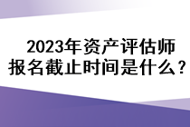 2023年資產(chǎn)評估師報名截止時間是什么？