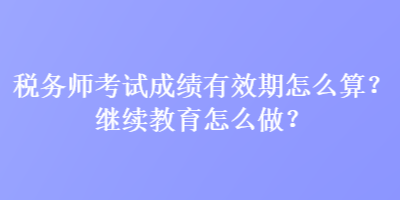 稅務(wù)師考試成績(jī)有效期怎么算？繼續(xù)教育怎么做？