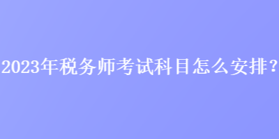 2023年稅務(wù)師考試科目怎么安排？