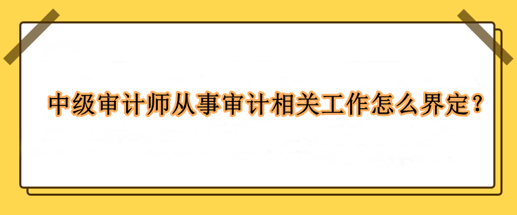 中級審計(jì)師從事審計(jì)相關(guān)工作怎么界定？