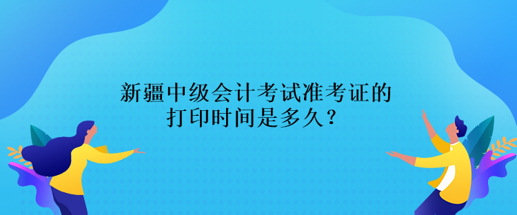 新疆中級會計考試準考證的打印時間是多久？