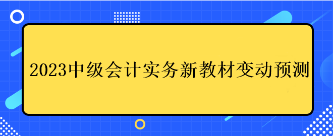 2023中級(jí)會(huì)計(jì)實(shí)務(wù)新教材變動(dòng)預(yù)測(cè)