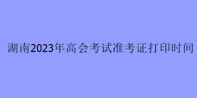 湖南2023年高會考試準考證打印時間