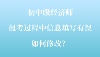 初中級(jí)經(jīng)濟(jì)師報(bào)考過程中信息填寫有誤如何修改？