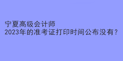 寧夏高級會計師2023年的準(zhǔn)考證打印時間公布沒有？