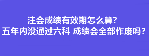 注會成績有效期怎么算？五年內沒通過六科 成績會全部作廢嗎？