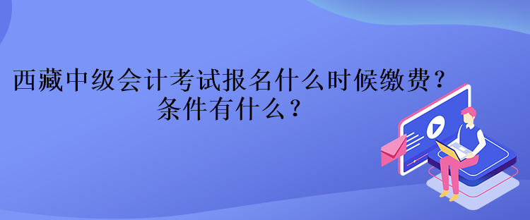 西藏中級會計考試報名什么時候繳費？條件有什么？