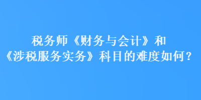 稅務(wù)師《財(cái)務(wù)與會(huì)計(jì)》和《涉稅服務(wù)實(shí)務(wù)》科目的難度如何？