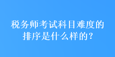 稅務(wù)師考試科目難度的排序是什么樣的？