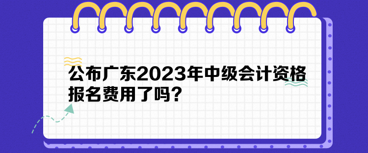 公布廣東2023年中級(jí)會(huì)計(jì)資格報(bào)名費(fèi)用了嗎？