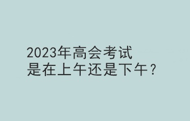 2023年高會(huì)考試是在上午還是下午？