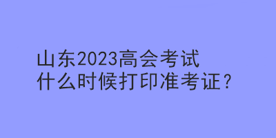 山東2023高會考試什么時候打印準考證？