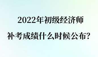 2022年初級經濟師補考成績什么時候公布？