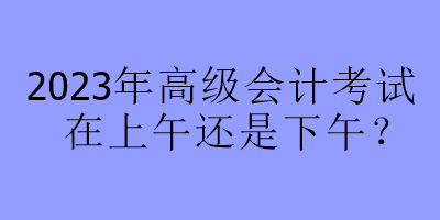 2023年高級會計考試在上午還是下午？