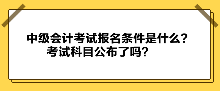 中級會計(jì)考試報名條件是什么？考試科目公布了嗎？