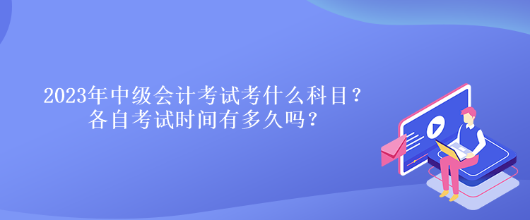 2023年中級會計考試考什么科目？各自考試時間有多久嗎？