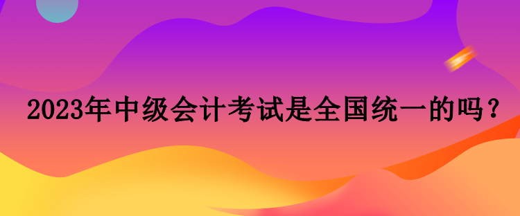 2023年中級(jí)會(huì)計(jì)考試是全國(guó)統(tǒng)一的嗎？