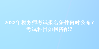 2023年稅務(wù)師考試報(bào)名條件何時(shí)公布？考試科目如何搭配？