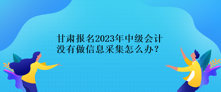 甘肅報(bào)名2023年中級(jí)會(huì)計(jì)沒有做信息采集怎么辦？