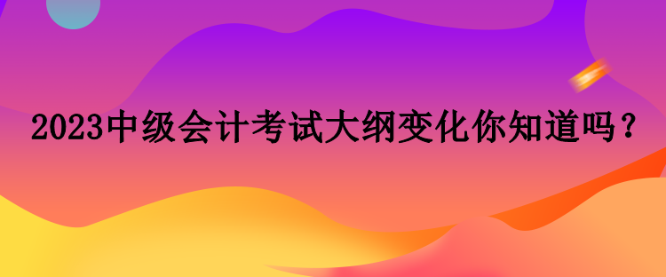 2023中級(jí)會(huì)計(jì)考試大綱變化你知道嗎？