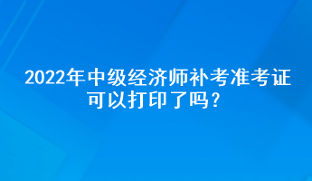 2022年中級(jí)經(jīng)濟(jì)師補(bǔ)考準(zhǔn)考證可以打印了嗎？