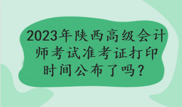 2023年陜西高級會計師考試準考證打印時間公布了嗎？