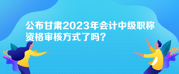 公布甘肅2023年會計中級職稱資格審核方式了嗎？