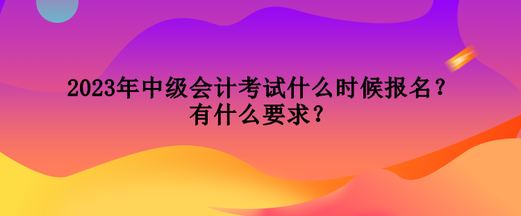 2023年中級會計考試什么時候報名？有什么要求？