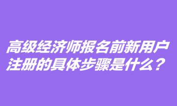 高級經(jīng)濟師報名前新用戶注冊的具體步驟是什么？