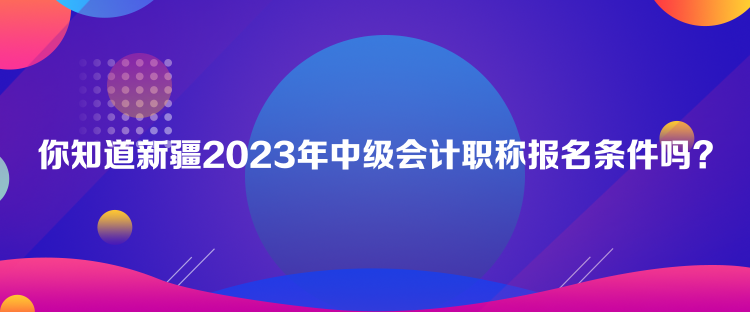 你知道新疆2023年中級會計職稱報名條件嗎？