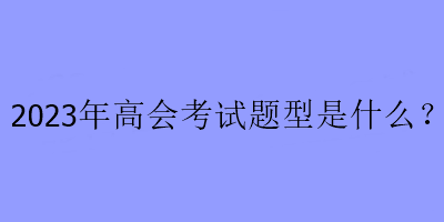 2023年高級(jí)會(huì)計(jì)考試題型是什么？