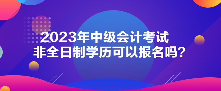 2023年中級(jí)會(huì)計(jì)考試非全日制學(xué)歷可以報(bào)名嗎？