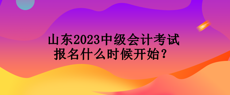 山東2023中級會計考試報名什么時候開始？