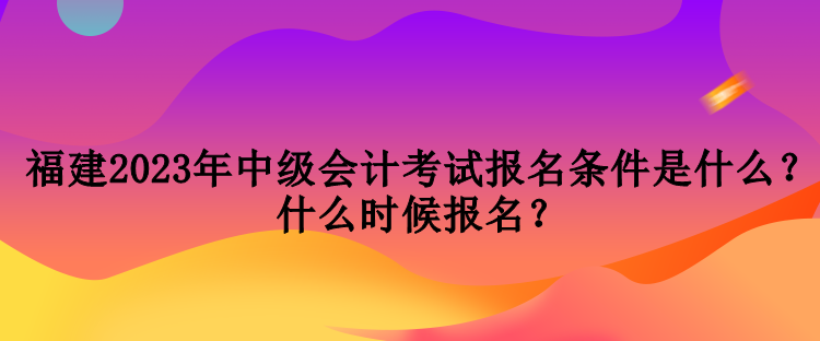 福建2023年中級(jí)會(huì)計(jì)考試報(bào)名條件是什么？什么時(shí)候報(bào)名？