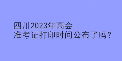 四川2023年高會(huì)準(zhǔn)考證打印時(shí)間公布了嗎？