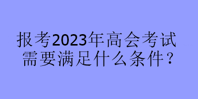 報(bào)考2023年高會(huì)考試需要滿足什么條件？