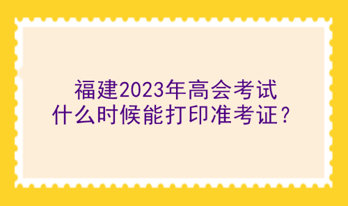 福建2023年高會(huì)考試什么時(shí)候能打印準(zhǔn)考證？