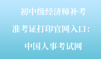 初中級經(jīng)濟師補考準考證打印官網(wǎng)入口：中國人事考試網(wǎng)