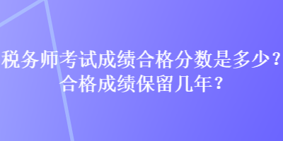 稅務(wù)師考試成績合格分?jǐn)?shù)是多少？合格成績保留幾年？