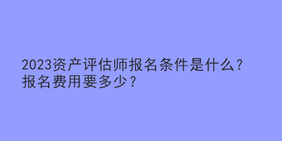 2023資產(chǎn)評估師報(bào)名條件是什么？報(bào)名費(fèi)用要多少？