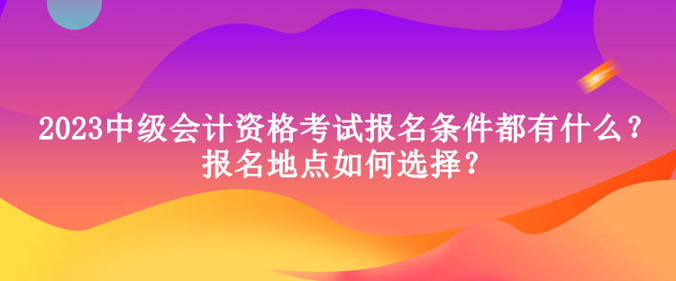 2023中級(jí)會(huì)計(jì)資格考試報(bào)名條件都有什么？報(bào)名地點(diǎn)如何選擇？