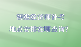 初級(jí)經(jīng)濟(jì)師補(bǔ)考地點(diǎn)安排在哪查詢？