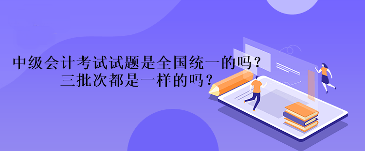 中級會計考試試題是全國統(tǒng)一的嗎？三批次都是一樣的嗎？