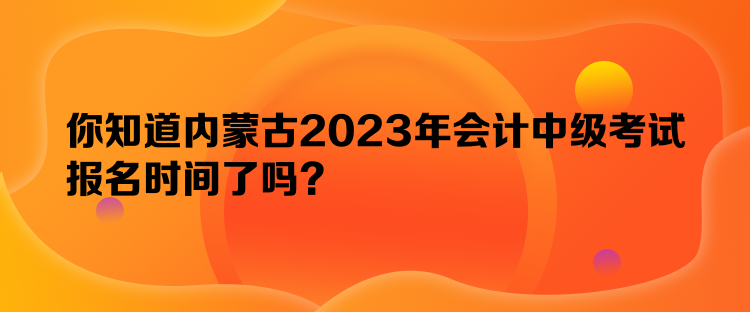 你知道內(nèi)蒙古2023年會計中級考試報名時間了嗎？