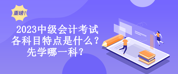 2023中級會計考試各科目特點是什么？先學(xué)哪一科？