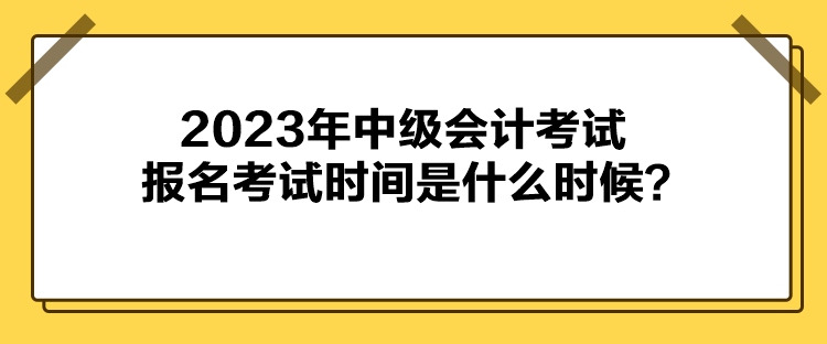 2023年中級會計考試報名考試時間是什么時候？