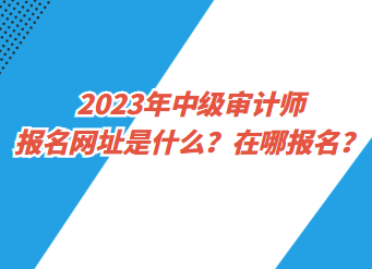 2023年中級(jí)審計(jì)師報(bào)名網(wǎng)址是什么？在哪報(bào)名？