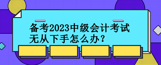 備考2023中級會計考試 無從下手怎么辦？